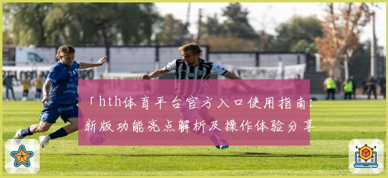 「hth体育平台官方入口使用指南：新版功能亮点解析及操作体验分享」
