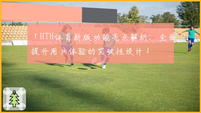 「HTH体育新版功能亮点解析：全面提升用户体验的突破性设计」