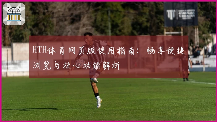HTH体育网页版使用指南：畅享便捷浏览与核心功能解析