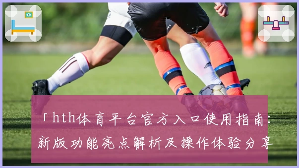 「hth体育平台官方入口使用指南：新版功能亮点解析及操作体验分享」