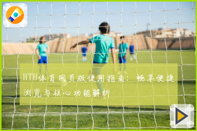 HTH体育网页版使用指南：畅享便捷浏览与核心功能解析