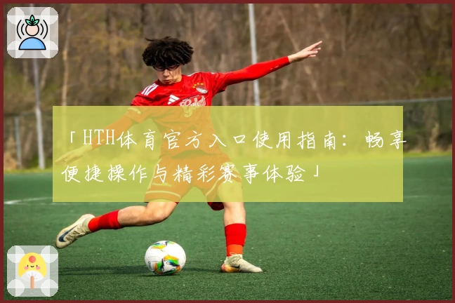 「HTH体育官方入口使用指南：畅享便捷操作与精彩赛事体验」